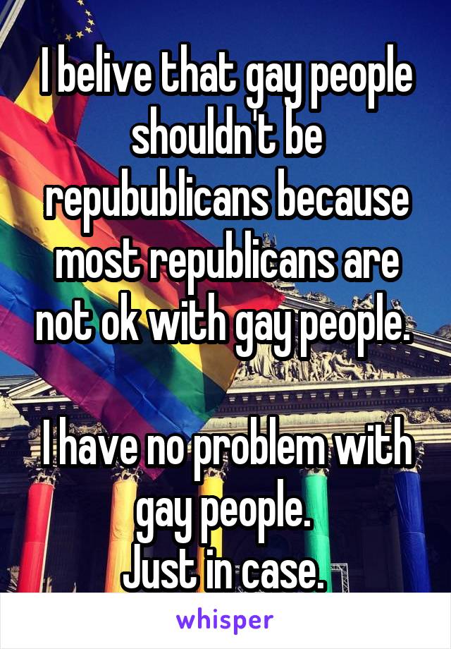 I belive that gay people shouldn't be repubublicans because most republicans are not ok with gay people. 

I have no problem with gay people. 
Just in case. 