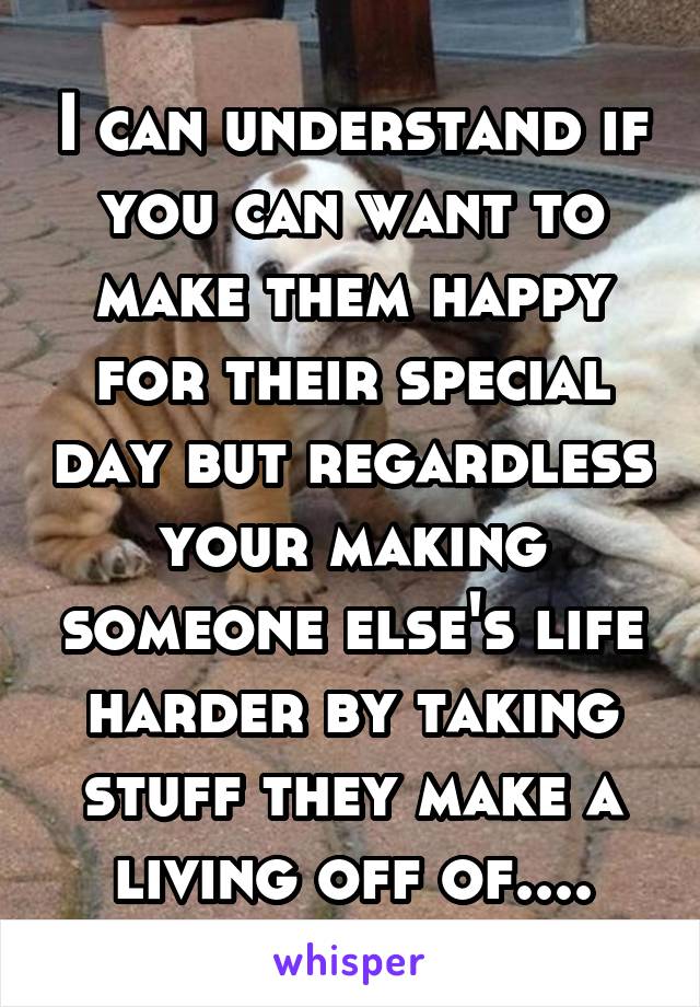 I can understand if you can want to make them happy for their special day but regardless your making someone else's life harder by taking stuff they make a living off of....
