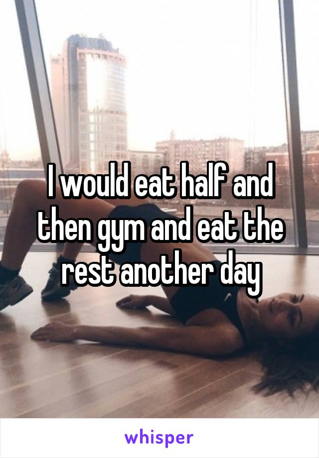 I would eat half and then gym and eat the rest another day