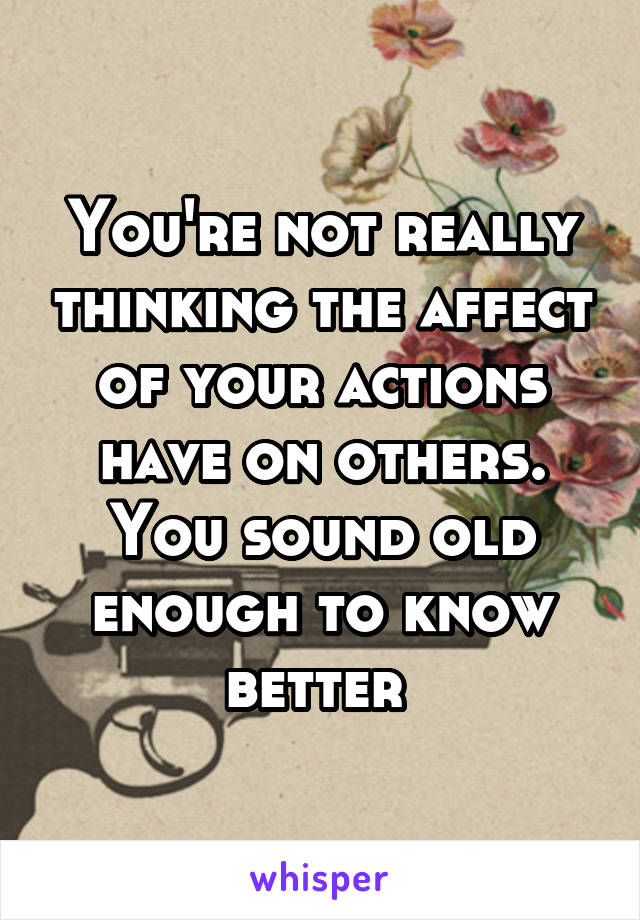 You're not really thinking the affect of your actions have on others.
You sound old enough to know better 