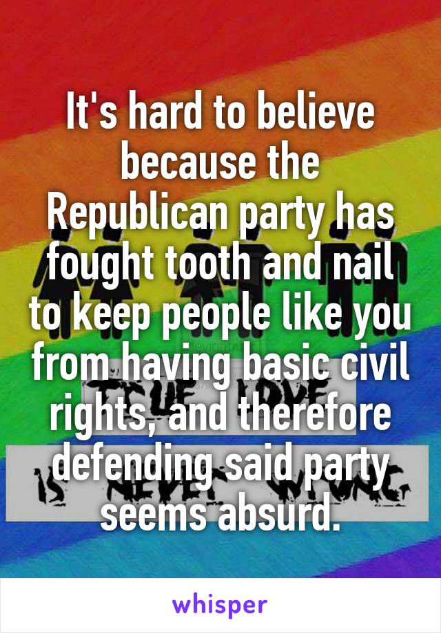 It's hard to believe because the Republican party has fought tooth and nail to keep people like you from having basic civil rights, and therefore defending said party seems absurd.