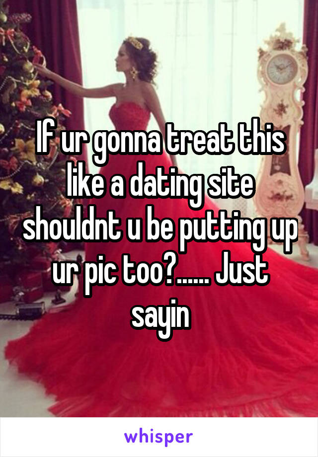 If ur gonna treat this like a dating site shouldnt u be putting up ur pic too?...... Just sayin