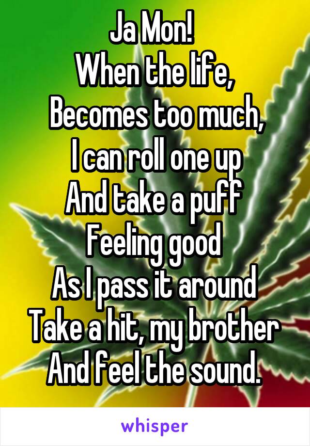 Ja Mon!  
When the life, 
Becomes too much,
I can roll one up
And take a puff 
Feeling good 
As I pass it around 
Take a hit, my brother 
And feel the sound. 
