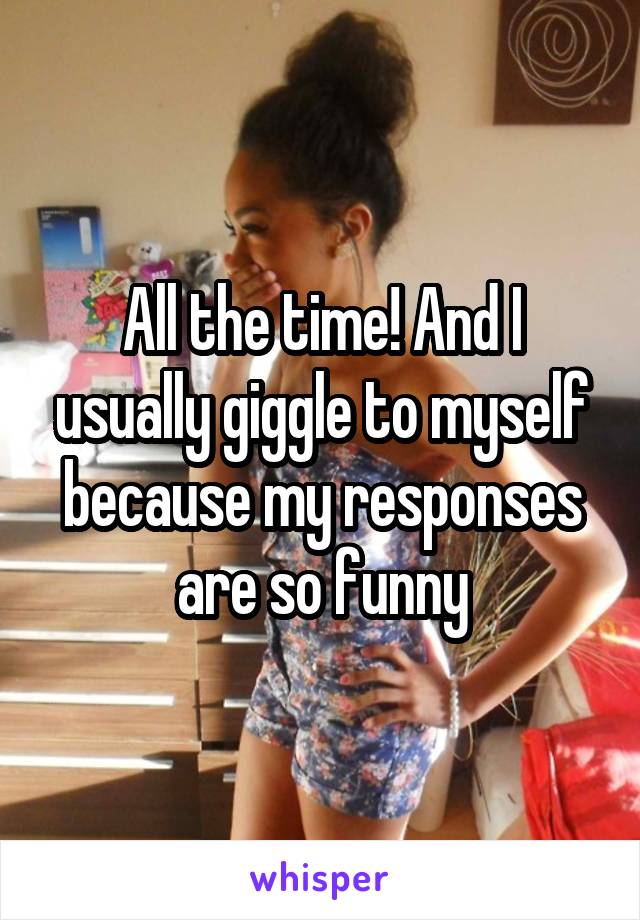 All the time! And I usually giggle to myself because my responses are so funny