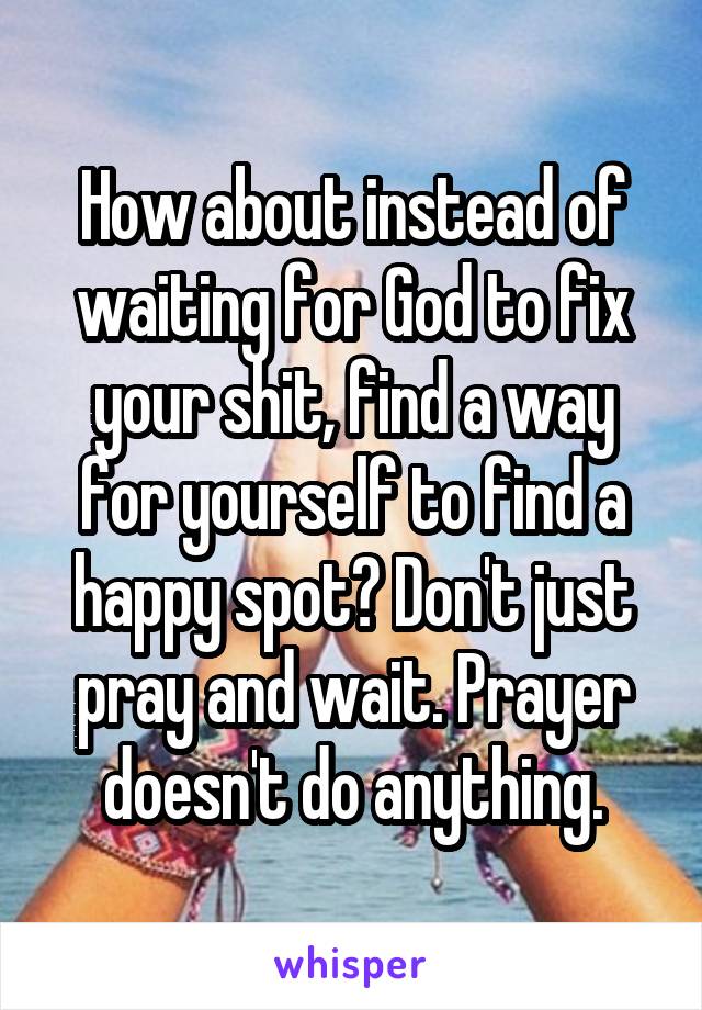 How about instead of waiting for God to fix your shit, find a way for yourself to find a happy spot? Don't just pray and wait. Prayer doesn't do anything.