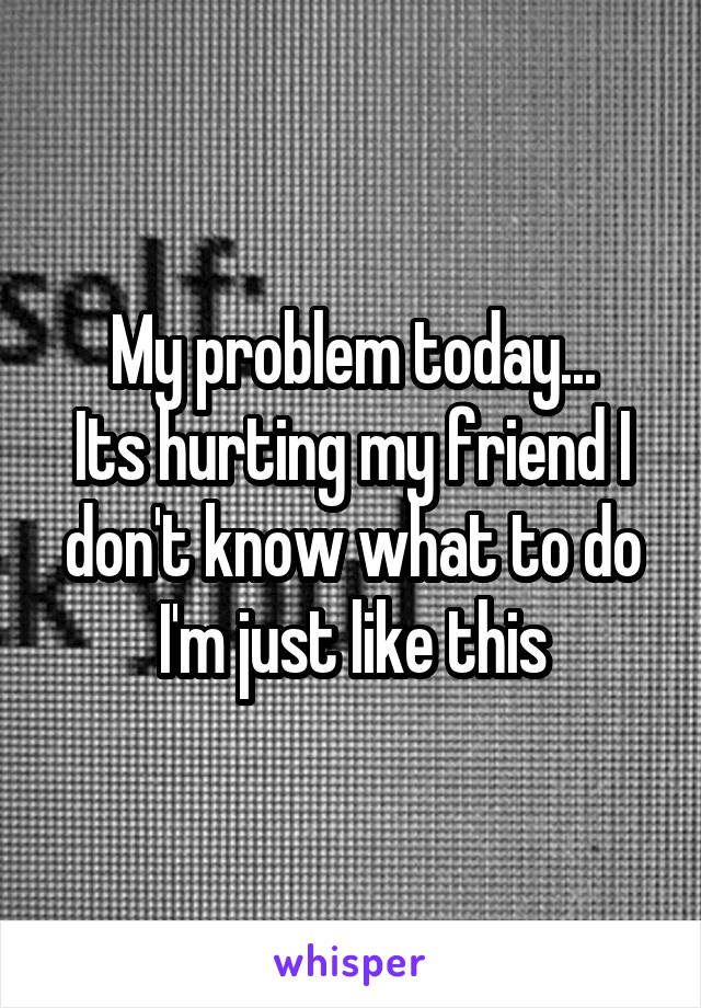 My problem today...
Its hurting my friend I don't know what to do I'm just like this