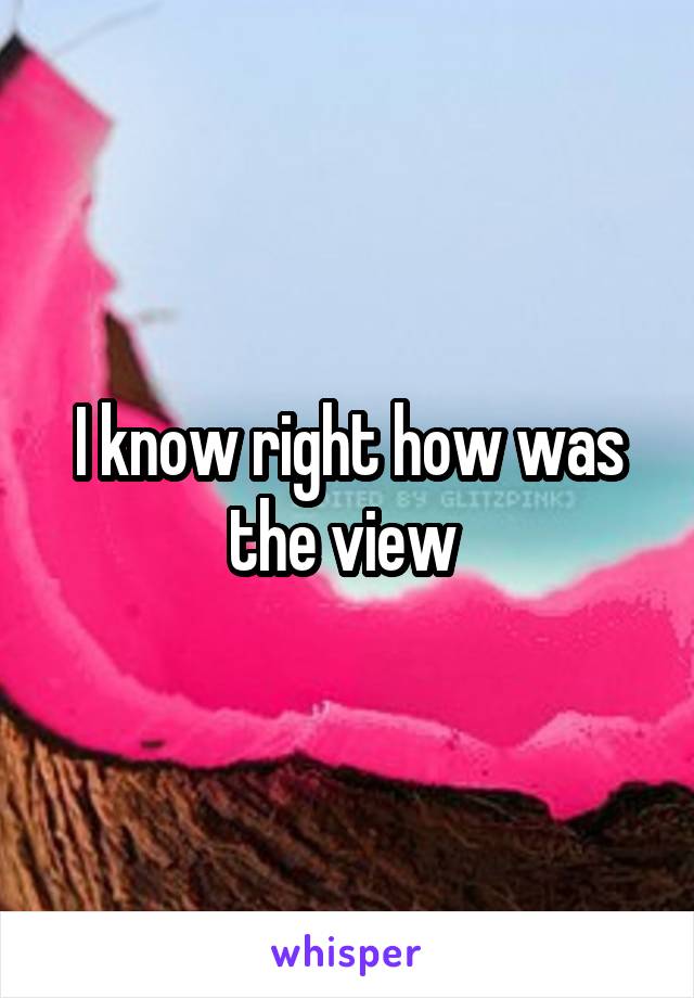 I know right how was the view 