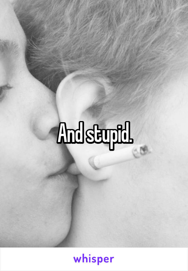 And stupid.