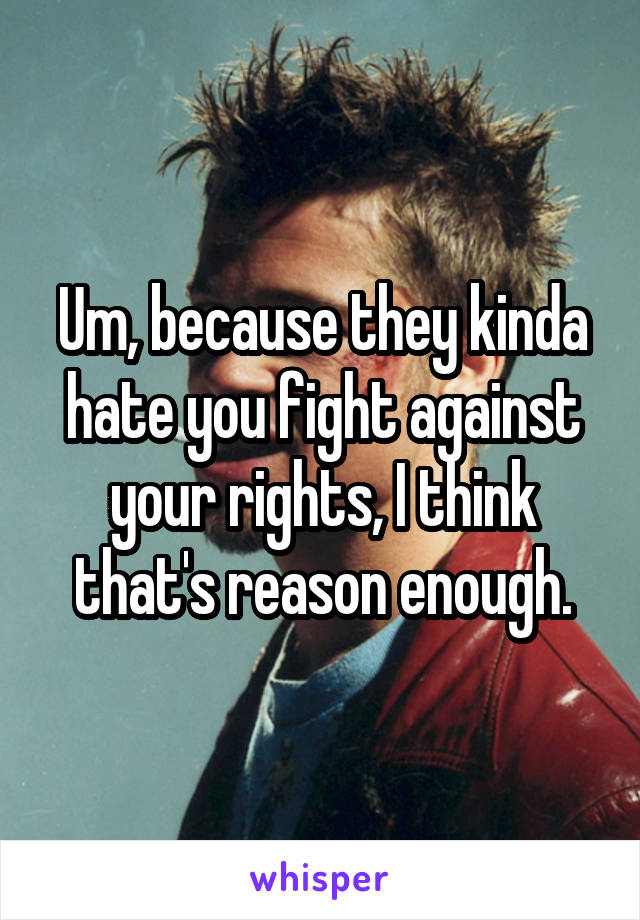 Um, because they kinda hate you fight against your rights, I think that's reason enough.