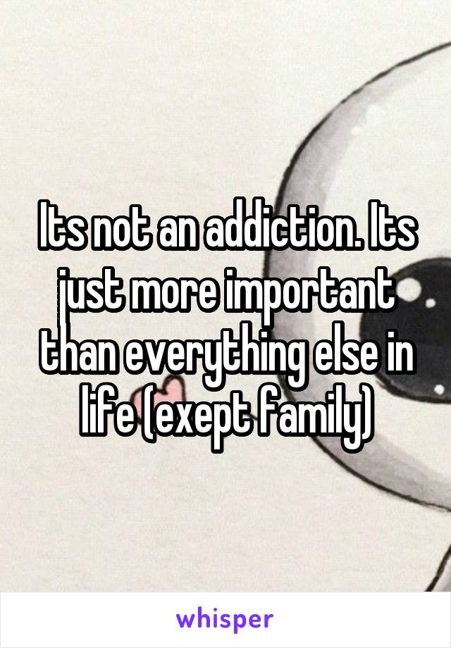 Its not an addiction. Its just more important than everything else in life (exept family)