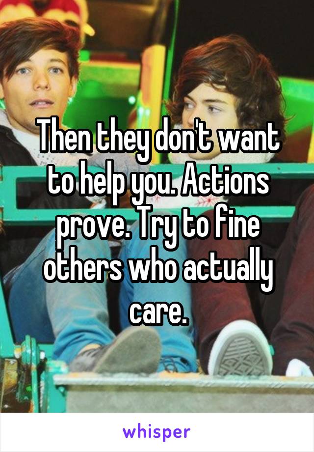 Then they don't want to help you. Actions prove. Try to fine others who actually care.