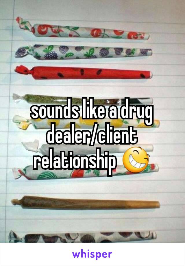 sounds like a drug dealer/client relationship 😆