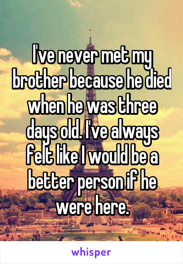 I've never met my brother because he died when he was three days old. I've always felt like I would be a better person if he were here.