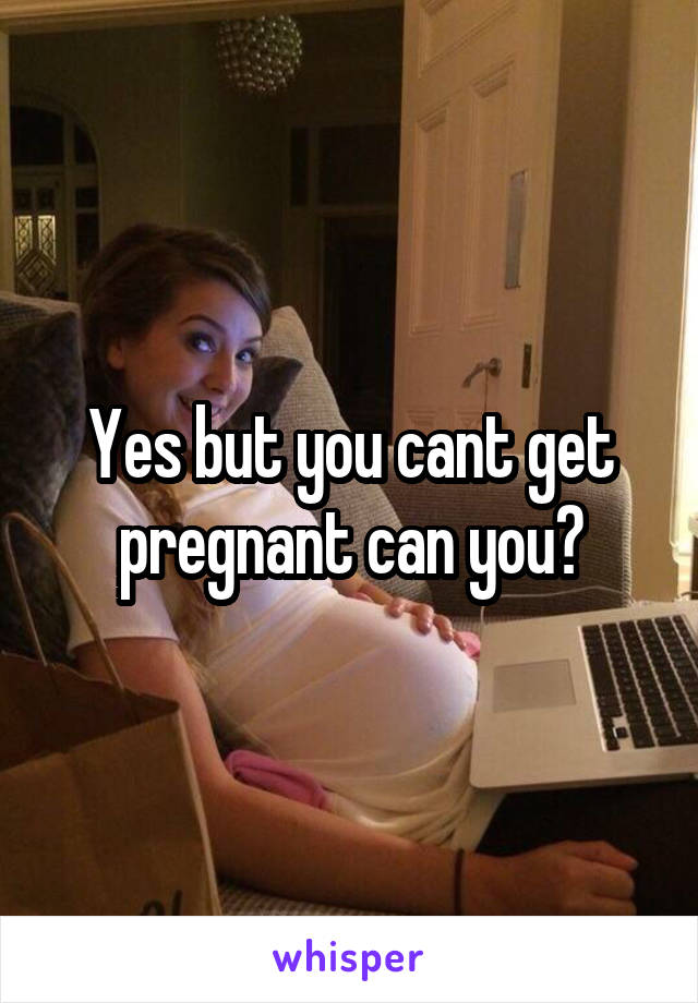 Yes but you cant get pregnant can you?