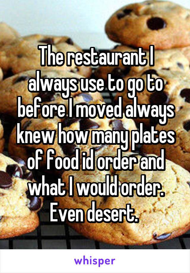 The restaurant I always use to go to before I moved always knew how many plates of food id order and what I would order. Even desert. 