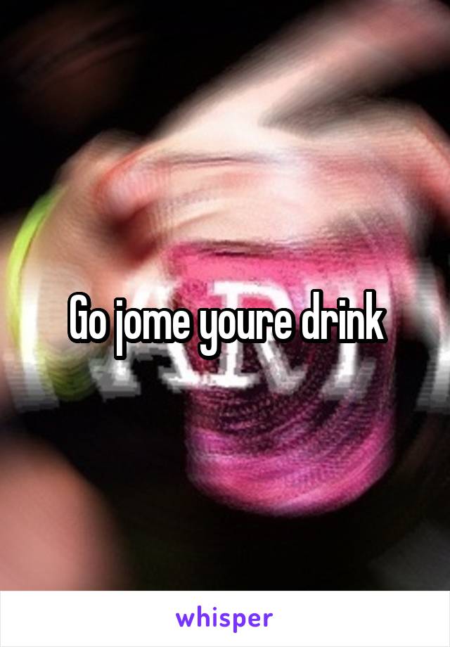 Go jome youre drink