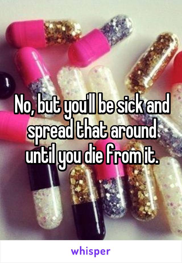 No, but you'll be sick and spread that around until you die from it.