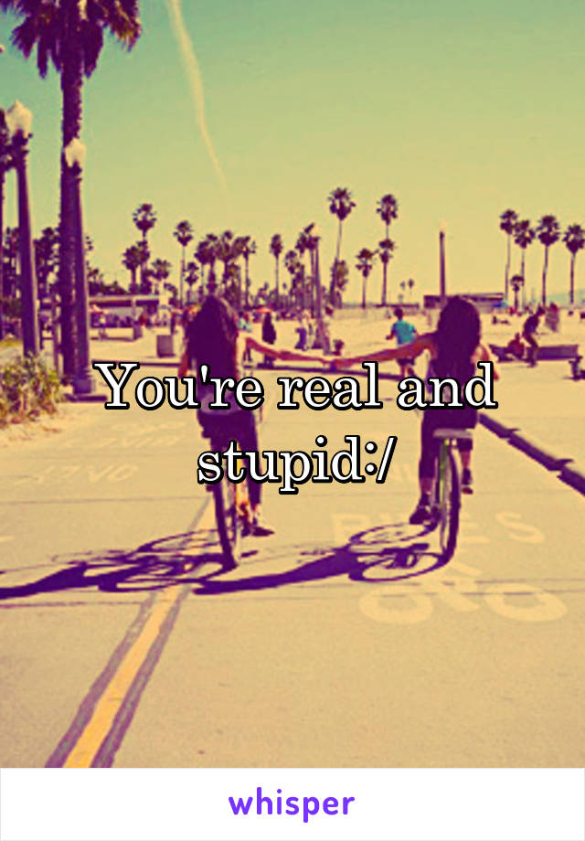 You're real and stupid:/