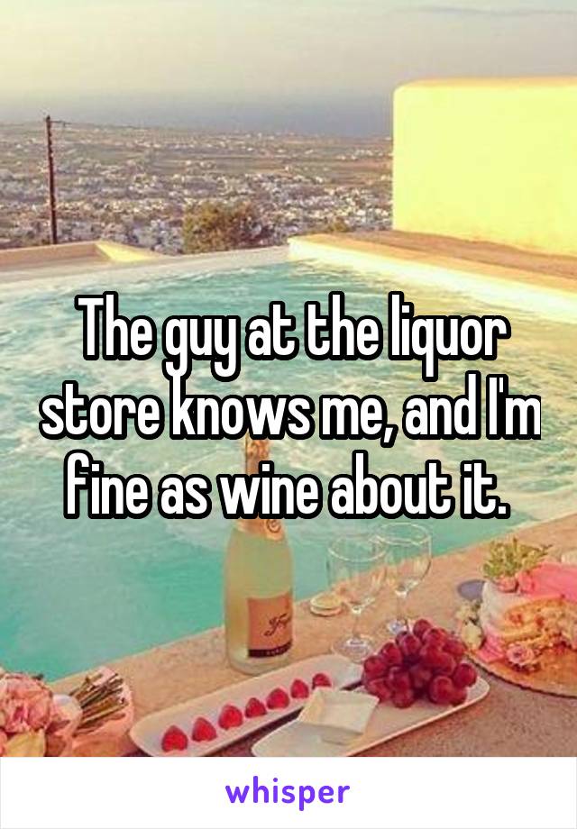 The guy at the liquor store knows me, and I'm fine as wine about it. 