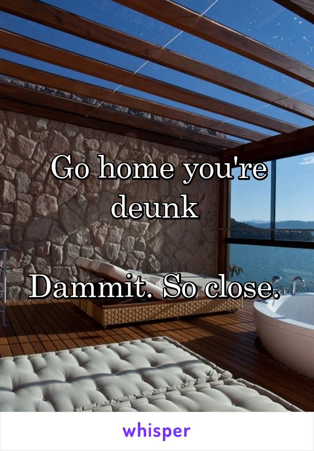 Go home you're deunk 

Dammit. So close. 