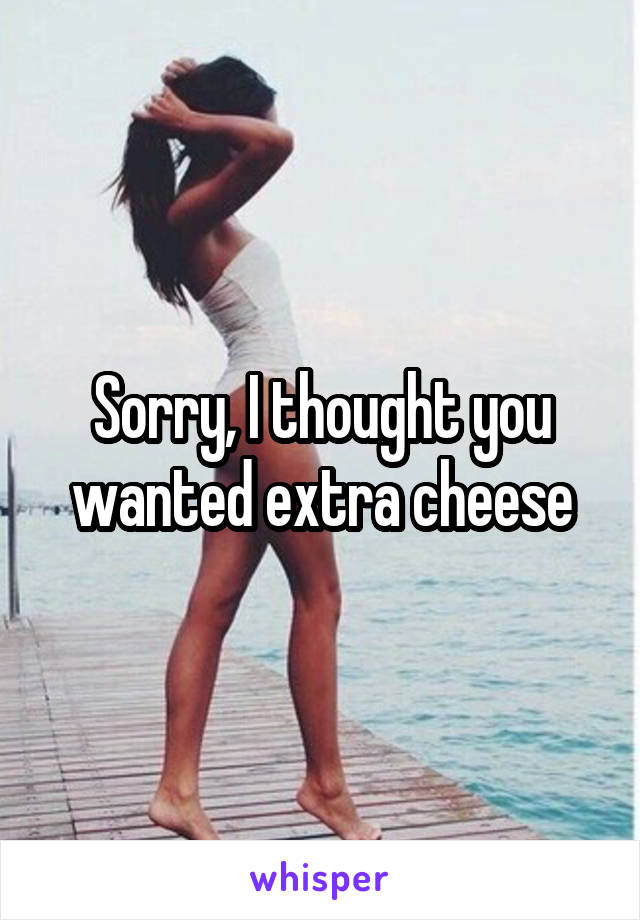 Sorry, I thought you wanted extra cheese