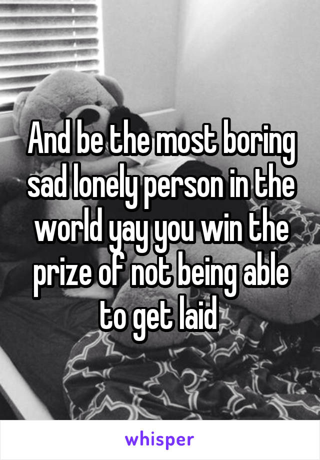 And be the most boring sad lonely person in the world yay you win the prize of not being able to get laid 