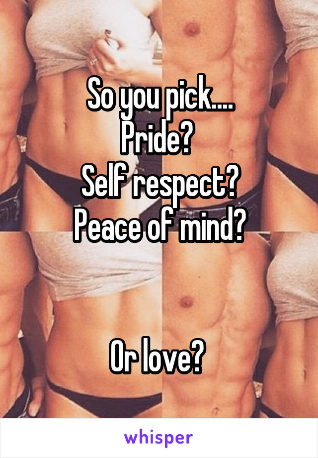 So you pick....
Pride? 
Self respect?
Peace of mind?


Or love? 