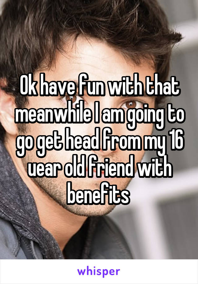 Ok have fun with that meanwhile I am going to go get head from my 16 uear old friend with benefits 