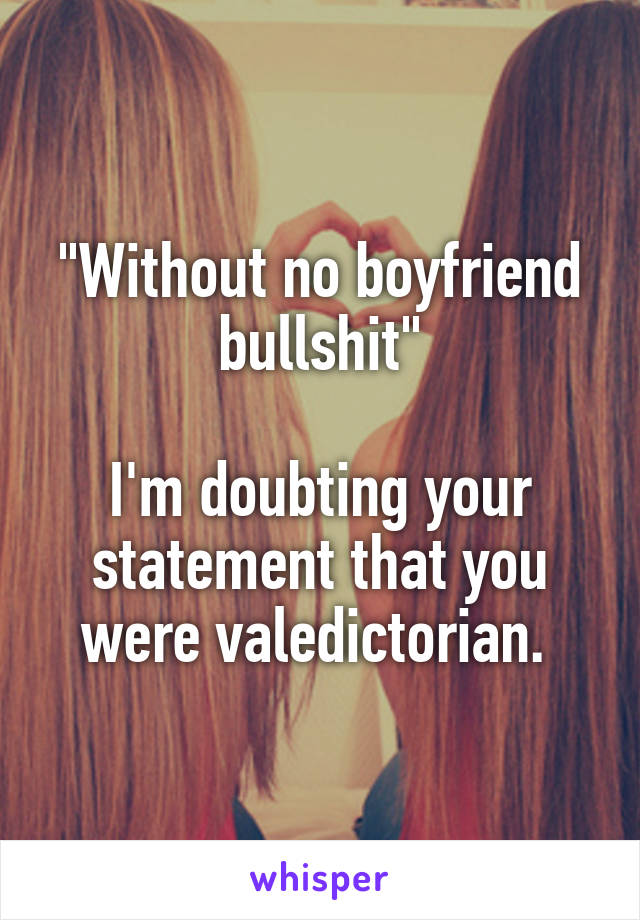 "Without no boyfriend bullshit"

I'm doubting your statement that you were valedictorian. 