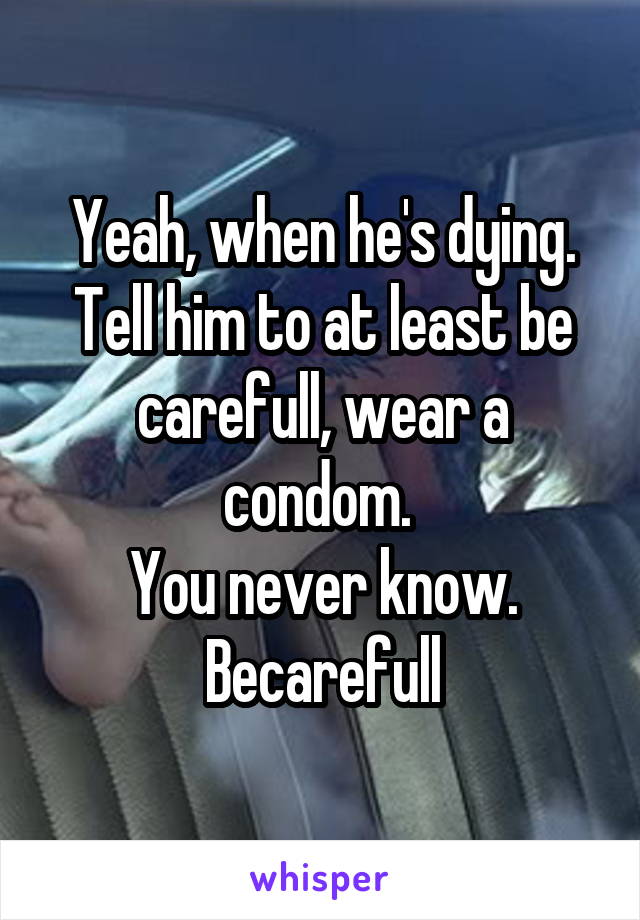 Yeah, when he's dying. Tell him to at least be carefull, wear a condom. 
You never know. Becarefull