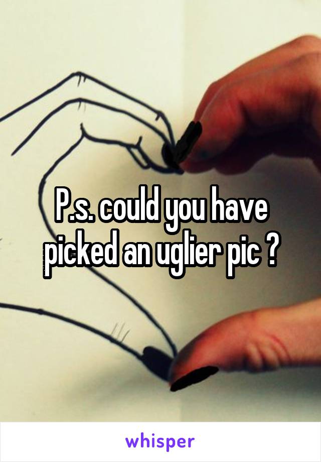 P.s. could you have picked an uglier pic ?