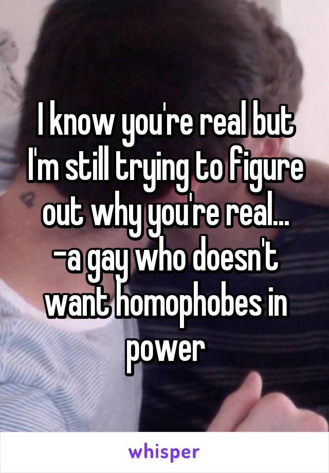 I know you're real but I'm still trying to figure out why you're real...
-a gay who doesn't want homophobes in power