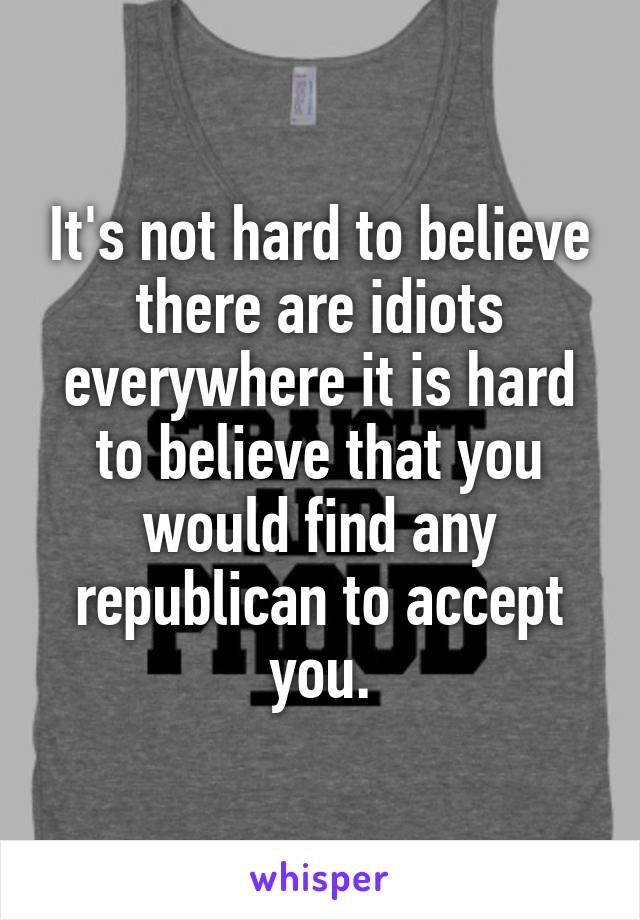 It's not hard to believe there are idiots everywhere it is hard to believe that you would find any republican to accept you.