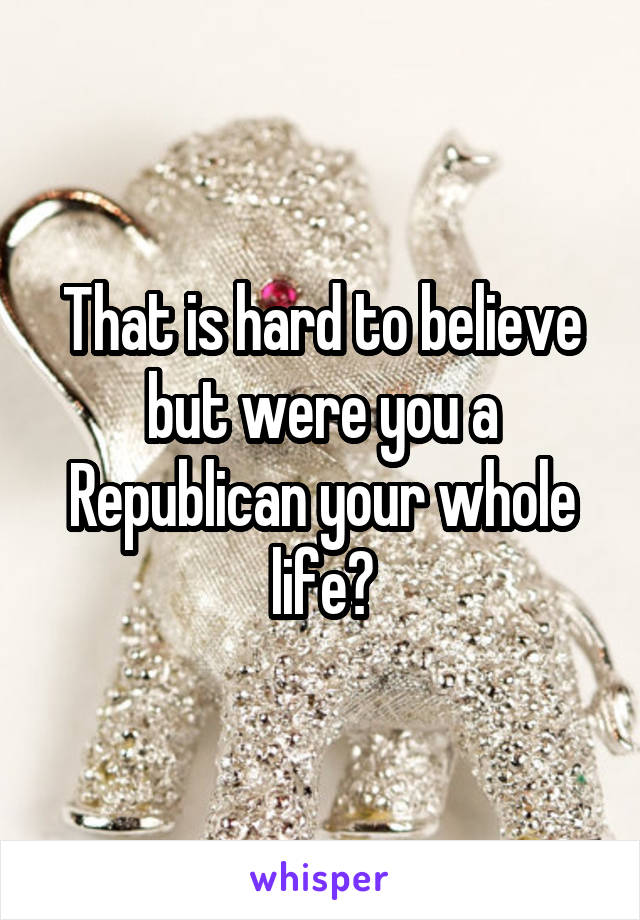 That is hard to believe but were you a Republican your whole life?