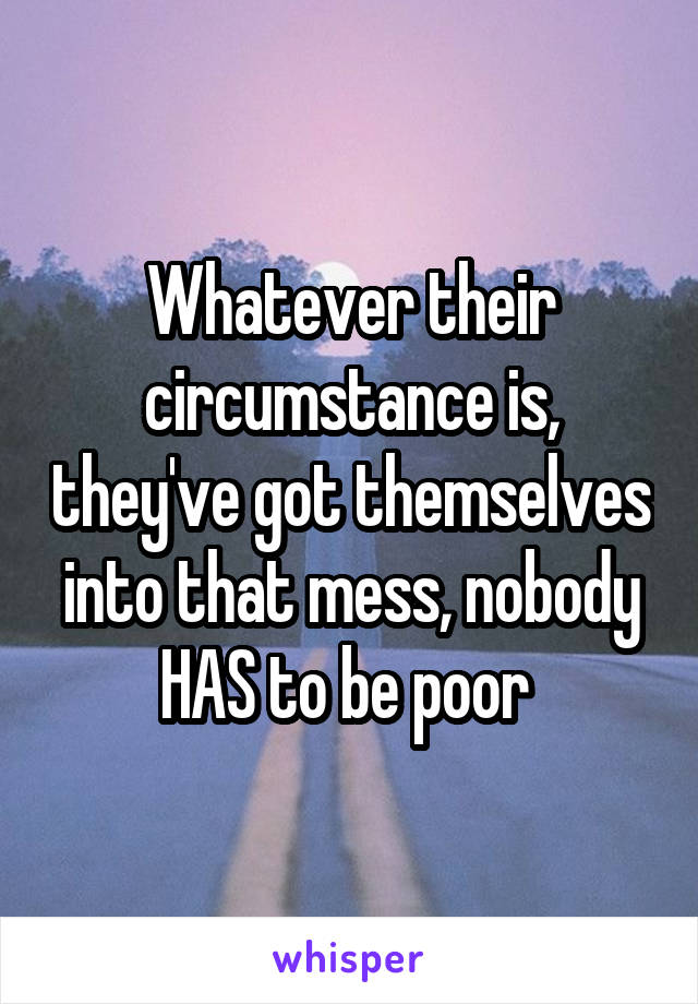 Whatever their circumstance is, they've got themselves into that mess, nobody HAS to be poor 