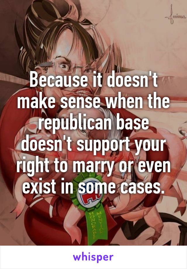 Because it doesn't make sense when the republican base doesn't support your right to marry or even exist in some cases.