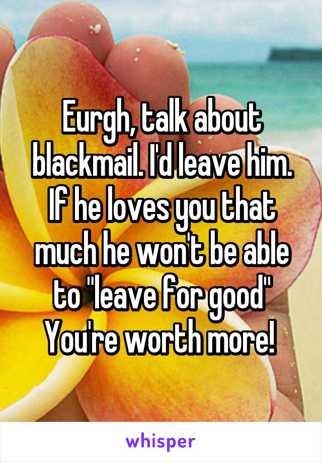 Eurgh, talk about blackmail. I'd leave him. If he loves you that much he won't be able to "leave for good"
You're worth more! 