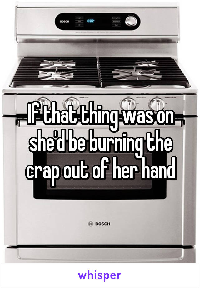 If that thing was on she'd be burning the crap out of her hand