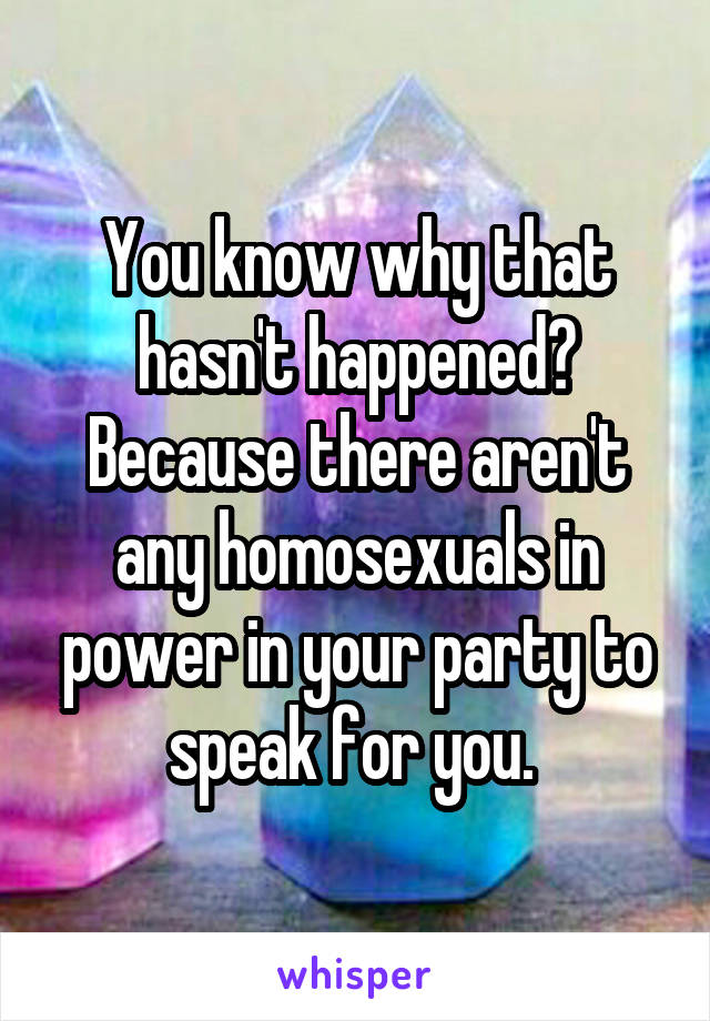 You know why that hasn't happened? Because there aren't any homosexuals in power in your party to speak for you. 