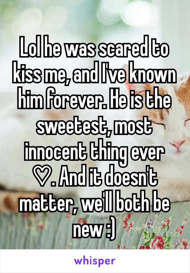 Lol he was scared to kiss me, and I've known him forever. He is the sweetest, most innocent thing ever ♡. And it doesn't matter, we'll both be new :)