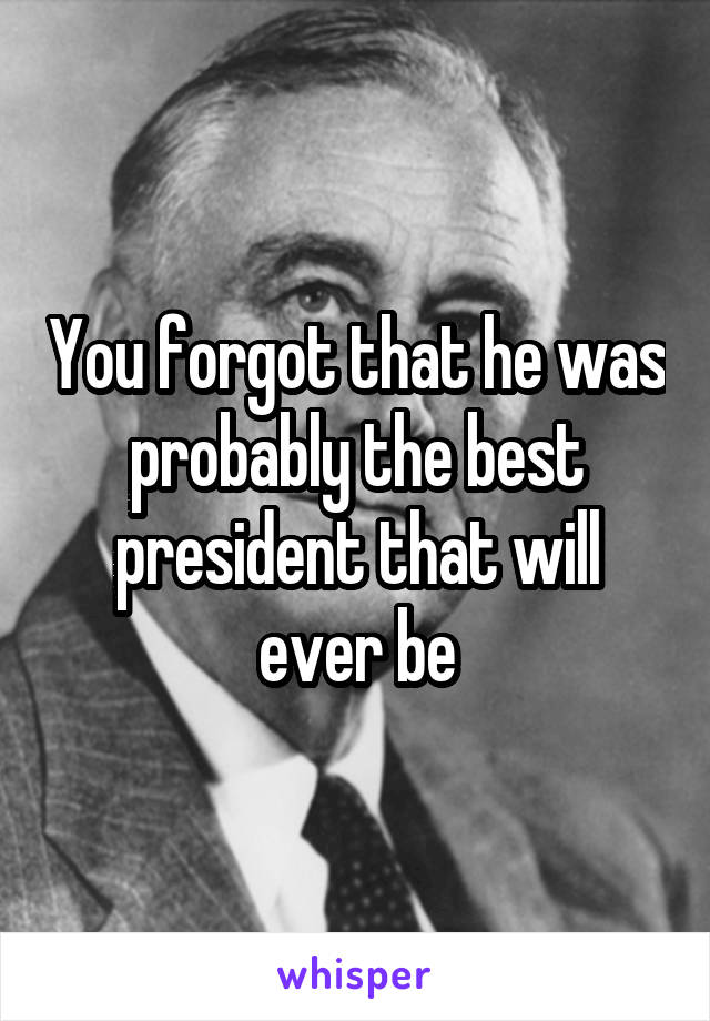 You forgot that he was probably the best president that will ever be