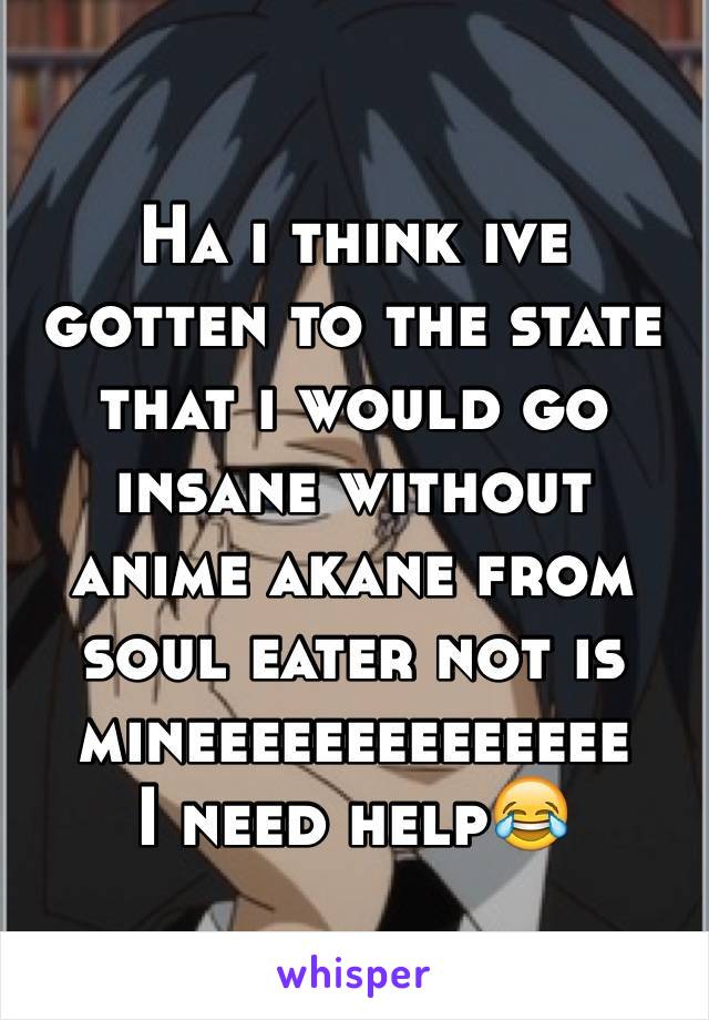 Ha i think ive gotten to the state that i would go insane without anime akane from soul eater not is mineeeeeeeeeeeeee
I need help😂