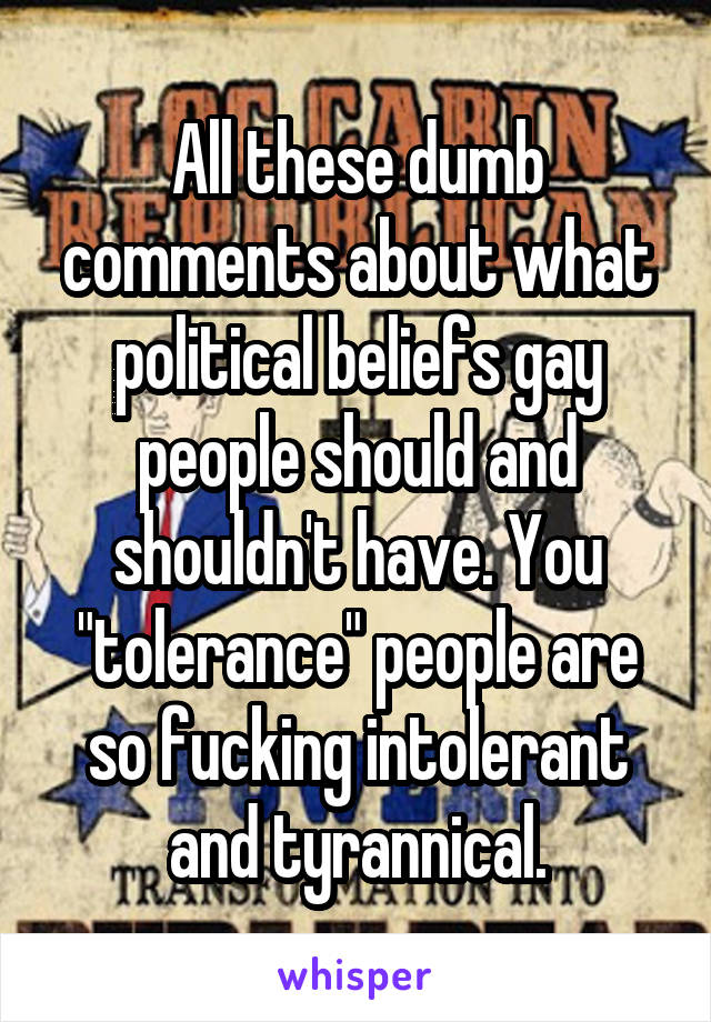 All these dumb comments about what political beliefs gay people should and shouldn't have. You "tolerance" people are so fucking intolerant and tyrannical.