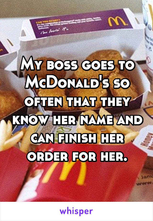 My boss goes to McDonald's so often that they know her name and can finish her order for her.