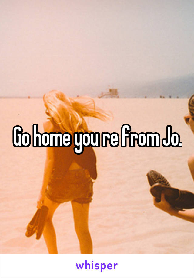 Go home you re from Jo.