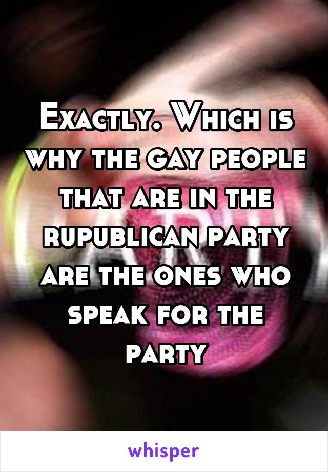 Exactly. Which is why the gay people that are in the rupublican party are the ones who speak for the party