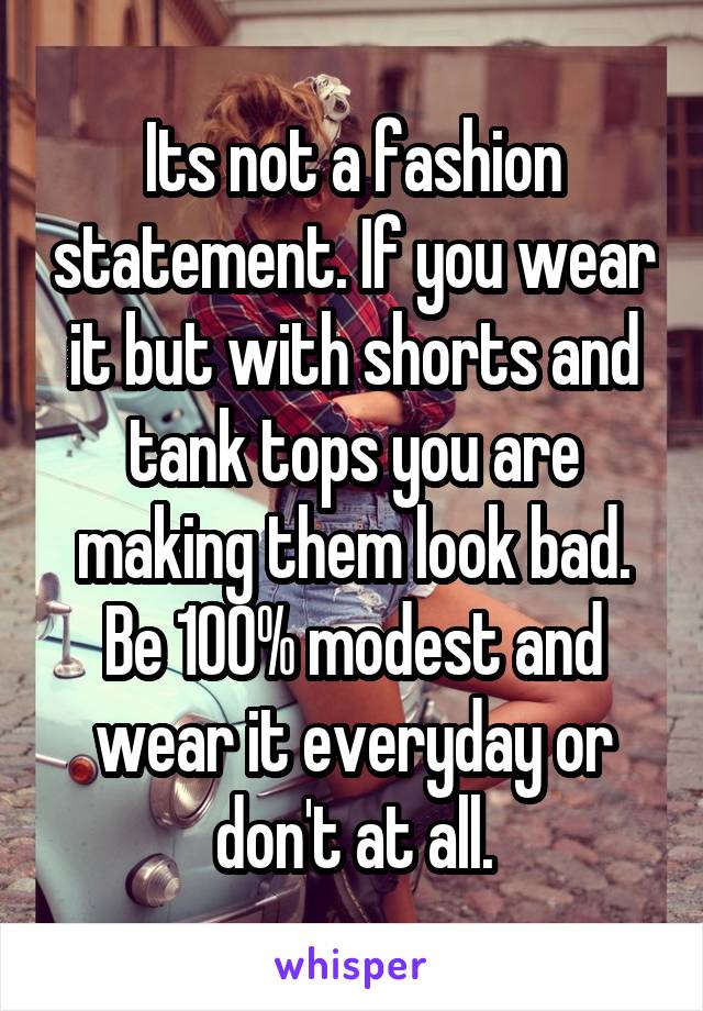 Its not a fashion statement. If you wear it but with shorts and tank tops you are making them look bad. Be 100% modest and wear it everyday or don't at all.