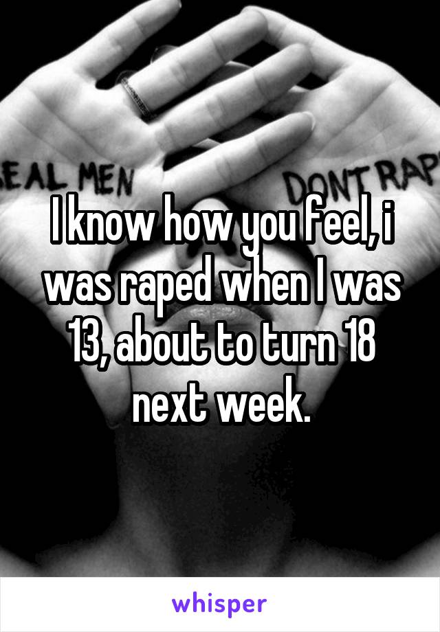 I know how you feel, i was raped when I was 13, about to turn 18 next week.