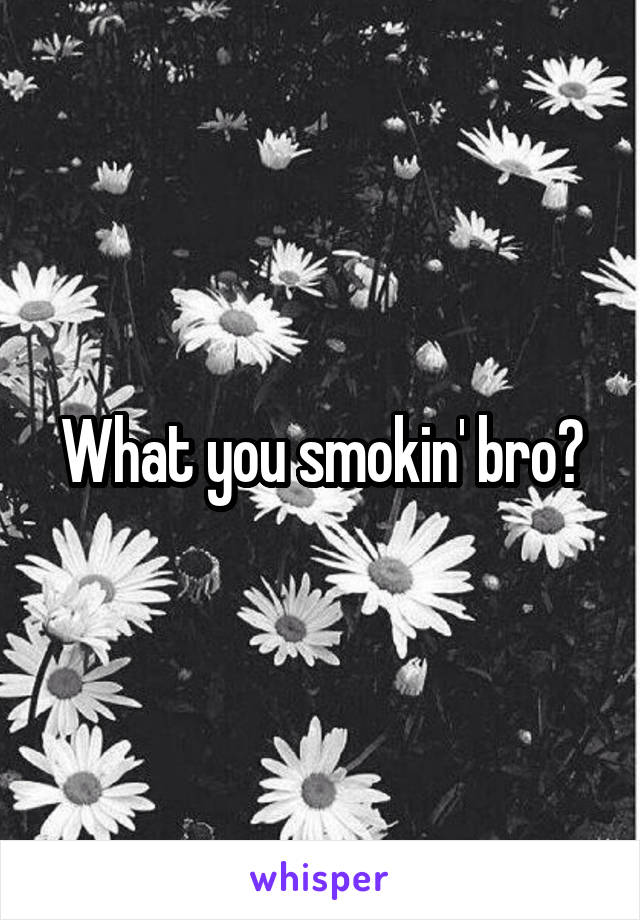 What you smokin' bro?