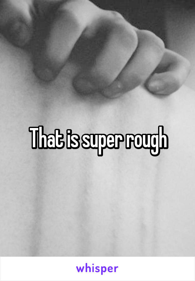 That is super rough